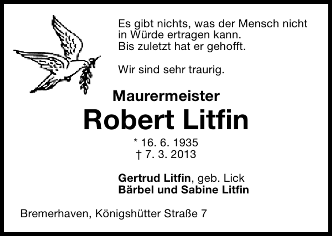 <p>Es gibt nichts, was der Mensch nicht<br />in Würde ertragen kann.<br />Bis zuletzt hat er gehofft.<br />Wir sind sehr traurig.</p><p>Maurermeister</p><p>Robert Litfin<br />* 16. 6. 1935<br />† 7. 3. 2013</p><p>Gertrud Litfin, geb. Lick<br />Bärbel und Sabine Litfin<br />Bremerhaven, Königshütter Straße 7</p>