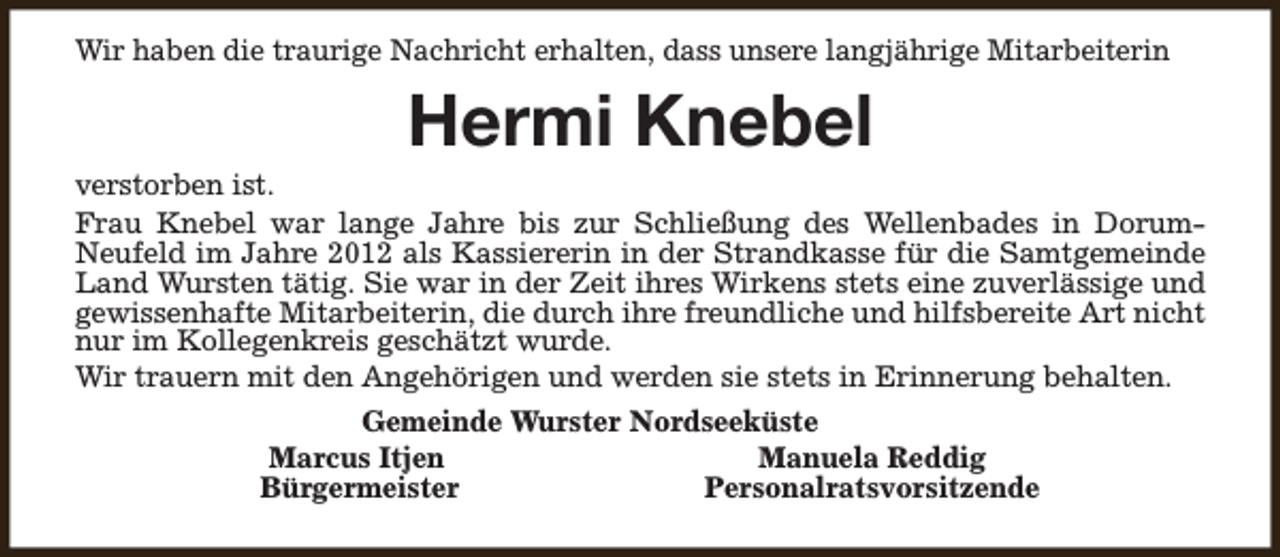 <p>Wir haben die traurige Nachricht erhalten, dass unsere langjährige Mitarbeiterin</p><p>Hermi Knebel</p><p>verstorben ist.<br />Frau Knebel war lange Jahre bis zur Schließung des Wellenbades in DorumNeufeld im Jahre 2012 als Kassiererin in der Strandkasse für die Samtgemeinde<br />Land Wursten tätig. Sie war in der Zeit ihres Wirkens stets eine zuverlässige und<br />gewissenhafte Mitarbeiterin, die durch ihre freundliche und hilfsbereite Art nicht<br />nur im Kollegenkreis geschätzt wurde.<br />Wir trauern mit den Angehörigen und werden sie stets in Erinnerung behalten.<br />Gemeinde Wurster Nordseeküste<br />Marcus Itjen<br />Manuela Reddig<br />Bürgermeister<br />Personalratsvorsitzende</p>