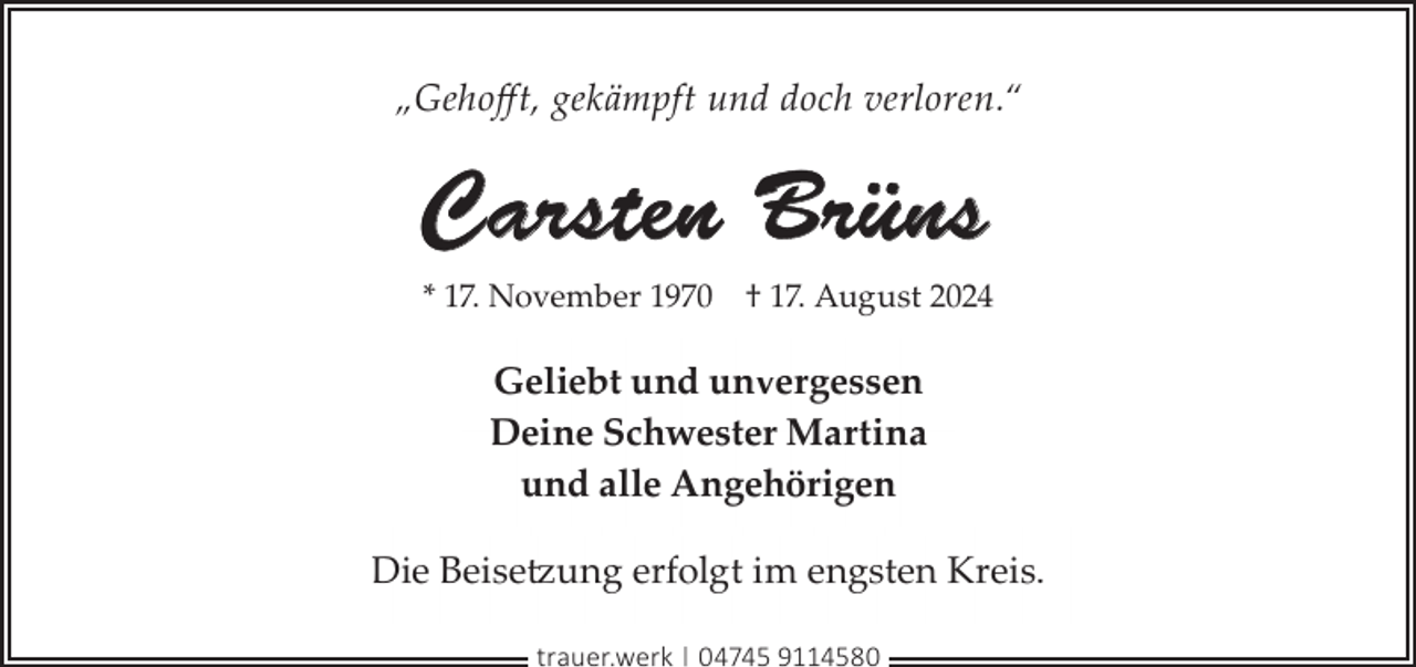 <p>„Gehoﬀt, gekämpft und doch verloren.“</p><p>Carsten Brüns<br />* 17. November 1970</p><p>† 17. August 2024</p><p>Geliebt und unvergessen<br />Deine Schwester Martina<br />und alle Angehörigen<br />Die Beisetzung erfolgt im engsten Kreis.<br />trauer.werk | 04745 9114580</p>