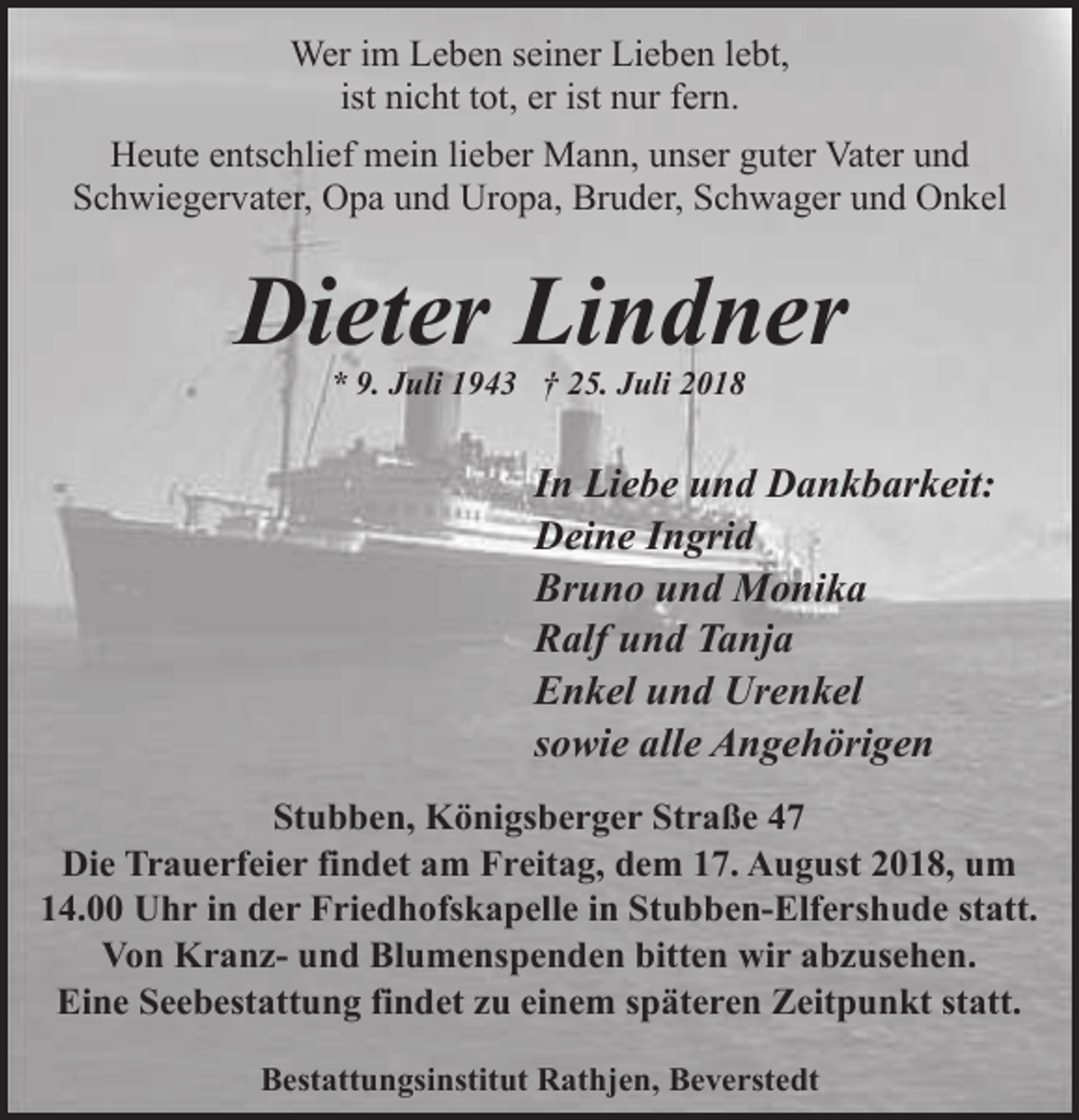 <p>Wer im Leben seiner Lieben lebt,<br />ist nicht tot, er ist nur fern.<br />Heute entschlief mein lieber Mann, unser guter Vater und<br />Schwiegervater, Opa und Uropa, Bruder, Schwager und Onkel</p><p>Dieter Lindner<br />* 9. Juli 1943 † 25. Juli 2018</p><p>In Liebe und Dankbarkeit:<br />Deine Ingrid<br />Bruno und Monika<br />Ralf und Tanja<br />Enkel und Urenkel<br />sowie alle Angehörigen<br />Stubben, Königsberger Straße 47<br />Die Trauerfeier findet am Freitag, dem 17. August 2018, um<br />14.00 Uhr in der Friedhofskapelle in Stubben-Elfershude statt.<br />Von Kranz- und Blumenspenden bitten wir abzusehen.<br />Eine Seebestattung findet zu einem späteren Zeitpunkt statt.<br />Bestattungsinstitut Rathjen, Beverstedt</p>
