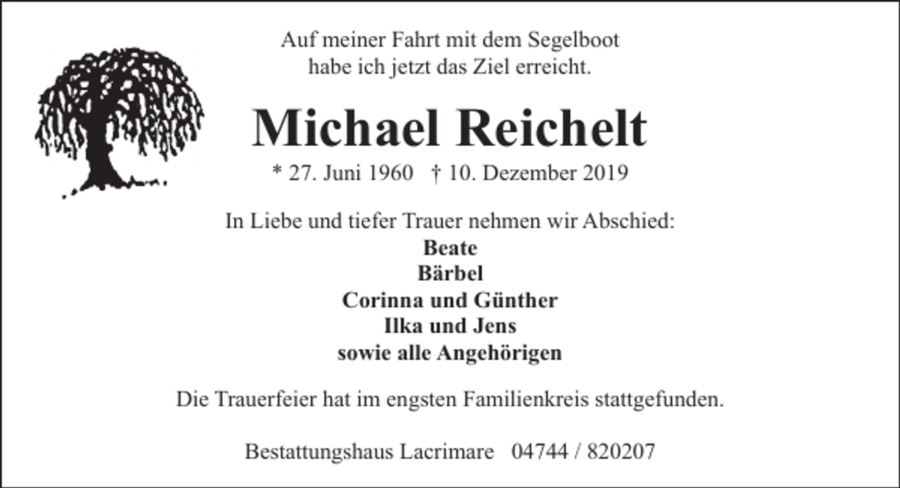 <p>Auf meiner Fahrt mit dem Segelboot<br />habe ich jetzt das Ziel erreicht.</p><p>Michael Reichelt<br />* 27. Juni 1960 † 10. Dezember 2019</p><p>In Liebe und tiefer Trauer nehmen wir Abschied:<br />Beate<br />Bärbel<br />Corinna und Günther<br />Ilka und Jens<br />sowie alle Angehörigen<br />Die Trauerfeier hat im engsten Familienkreis stattgefunden.<br />Bestattungshaus Lacrimare 04744 / 820207</p>
