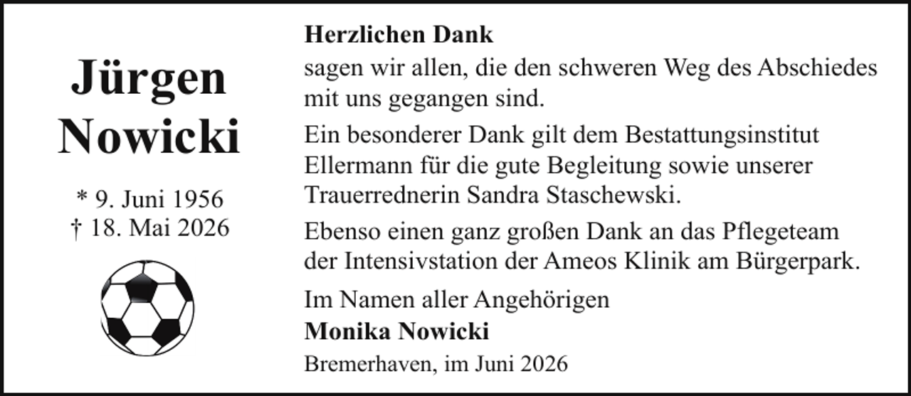 <p>Jürgen<br />Nowicki<br />* 9. Juni 1956<br />† 18. Mai 2026</p><p>Herzlichen Dank<br />sagen wir allen, die den schweren Weg des Abschiedes<br />mit uns gegangen sind.<br />Ein besonderer Dank gilt dem Bestattungsinstitut<br />Ellermann für die gute Begleitung sowie unserer<br />Trauerrednerin Sandra Staschewski.<br />Ebenso einen ganz großen Dank an das Pflegeteam<br />der Intensivstation der Ameos Klinik am Bürgerpark.<br />Im Namen aller Angehörigen<br />Monika Nowicki<br />Bremerhaven, im Juni 2026</p>