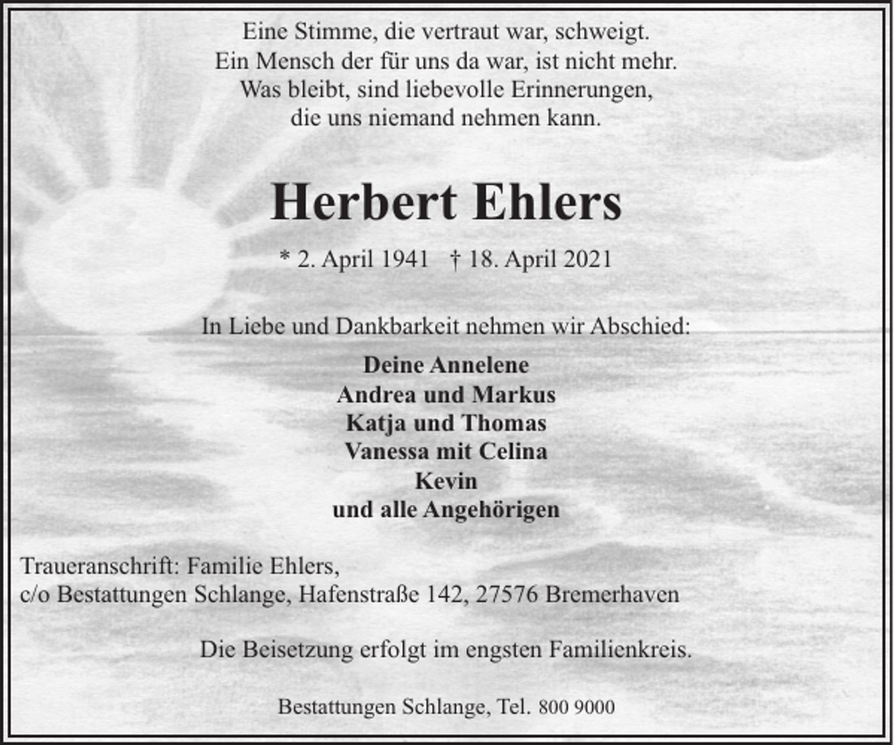 <p>Eine Stimme, die vertraut war, schweigt.<br />Ein Mensch der für uns da war, ist nicht mehr.<br />Was bleibt, sind liebevolle Erinnerungen,<br />die uns niemand nehmen kann.</p><p>Herbert Ehlers<br />* 2. April 1941 † 18. April 2021<br />In Liebe und Dankbarkeit nehmen wir Abschied:<br />Deine Annelene<br />Andrea und Markus<br />Katja und Thomas<br />Vanessa mit Celina<br />Kevin<br />und alle Angehörigen<br />Traueranschrift: Familie Ehlers,<br />c/o Bestattungen Schlange, Hafenstraße 142, 27576 Bremerhaven<br />Die Beisetzung erfolgt im engsten Familienkreis.<br />Bestattungen Schlange, Tel. 800 9000</p>