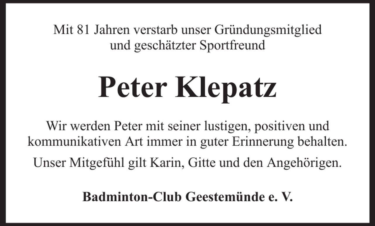 <p>Mit 81 Jahren verstarb unser Gründungsmitglied<br />und geschätzter Sportfreund</p><p>Peter Klepatz<br />Wir werden Peter mit seiner lustigen, positiven und<br />kommunikativen Art immer in guter Erinnerung behalten.<br />Unser Mitgefühl gilt Karin, Gitte und den Angehörigen.<br />Badminton-Club Geestemünde e. V.</p>