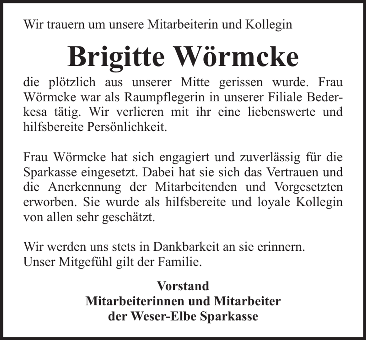 <p>Wir trauern um unsere Mitarbeiterin und Kollegin</p><p>Brigitte Wörmcke</p><p>die plötzlich aus unserer Mitte gerissen wurde. Frau<br />Wörmcke war als Raumpflegerin in unserer Filiale Bederkesa tätig. Wir verlieren mit ihr eine liebenswerte und<br />hilfsbereite Persönlichkeit.<br />Frau Wörmcke hat sich engagiert und zuverlässig für die<br />Sparkasse eingesetzt. Dabei hat sie sich das Vertrauen und<br />die Anerkennung der Mitarbeitenden und Vorgesetzten<br />erworben. Sie wurde als hilfsbereite und loyale Kollegin<br />von allen sehr geschätzt.<br />Wir werden uns stets in Dankbarkeit an sie erinnern.<br />Unser Mitgefühl gilt der Familie.<br />Vorstand<br />Mitarbeiterinnen und Mitarbeiter<br />der Weser-Elbe Sparkasse</p>
