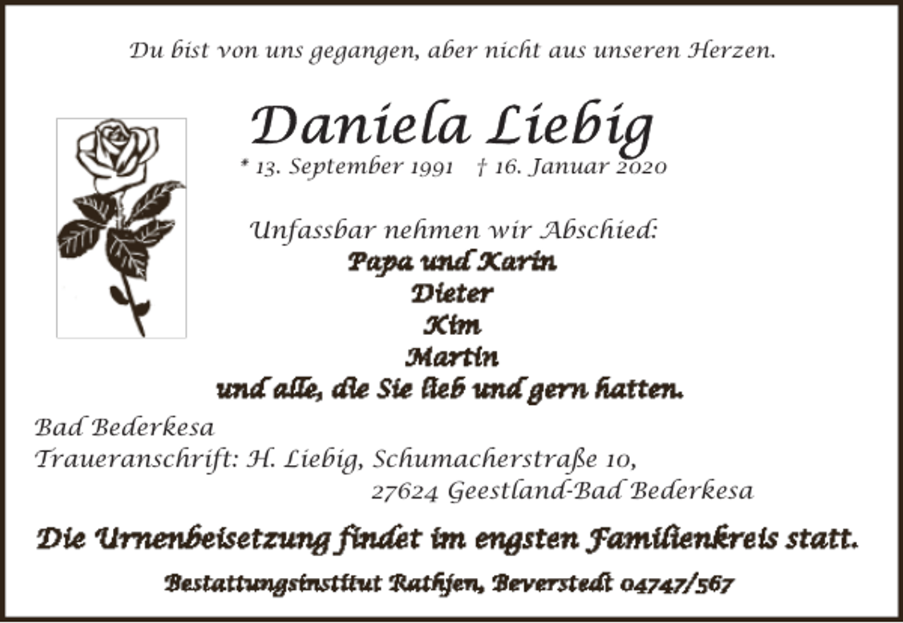 <p>Du bist von uns gegangen, aber nicht aus unseren Herzen.</p><p>* 13. September 1991</p><p>† 16. Januar 2020</p><p>Unfassbar nehmen wir Abschied:</p><p>Bad Bederkesa<br />Traueranschrift: H. Liebig, Schumacherstraße 10,<br />27624 Geestland-Bad Bederkesa</p>