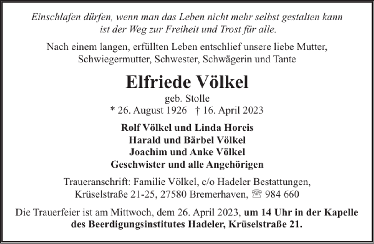 <p>Einschlafen dürfen, wenn man das Leben nicht mehr selbst gestalten kann<br />ist der Weg zur Freiheit und Trost für alle.<br />Nach einem langen, erfüllten Leben entschlief unsere liebe Mutter,<br />Schwiegermutter, Schwester, Schwägerin und Tante</p><p>Elfriede Völkel</p><p>geb. Stolle<br />* 26. August 1926 † 16. April 2023<br />Rolf Völkel und Linda Horeis<br />Harald und Bärbel Völkel<br />Joachim und Anke Völkel<br />Geschwister und alle Angehörigen<br />Traueranschrift: Familie Völkel, c/o Hadeler Bestattungen,<br />Krüselstraße 21-25, 27580 Bremerhaven, ' 984 660<br />Die Trauerfeier ist am Mittwoch, dem 26. April 2023, um 14 Uhr in der Kapelle<br />des Beerdigungsinstitutes Hadeler, Krüselstraße 21.</p>