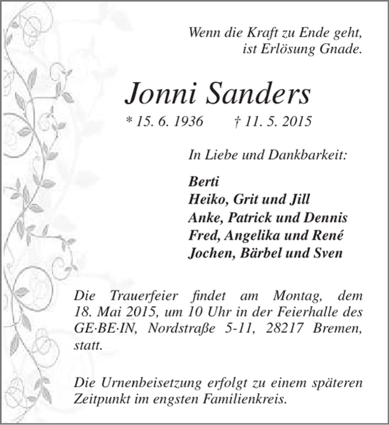 <p>Wenn die Kraft zu Ende geht,<br />ist Erlösung Gnade.</p><p>Jonni Sanders</p><p>* 15. 6. 1936</p><p>† 11. 5. 2015</p><p>In Liebe und Dankbarkeit:<br />Berti<br />Heiko, Grit und Jill<br />Anke, Patrick und Dennis<br />Fred, Angelika und René<br />Jochen, Bärbel und Sven<br />Die Trauerfeier findet am Montag, dem<br />u<br />18. Mai 2015, um 10 Uhr in der Feierhalle des<br />0<br />,<br />GE·BE·IN, Nordstraße 5-11, 28217 Bremen,<br />statt.<br />Die Urnenbeisetzung erfolgt zu einem späteren<br />n<br />Zeitpunkt im engsten Familienkreis.</p>