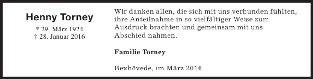 <p>Henny Torney<br />* 29. März 1924<br />† 28. Januar 2016</p><p>Wir danken allen, die sich mit uns verbunden fühlten,<br />ihre Anteilnahme in so vielfältiger Weise zum<br />Ausdruck brachten und gemeinsam mit uns<br />Abschied nahmen.<br />Familie Torney<br />Bexhövede, im März 2016</p>
