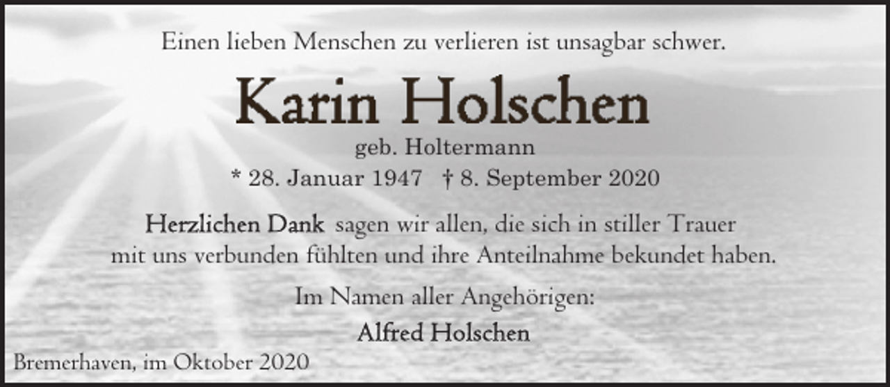 <p>Einen lieben Menschen zu verlieren ist unsagbar schwer.</p><p>geb. Holtermann<br />* 28. Januar 1947 † 8. September 2020</p><p>sagen wir allen, die sich in stiller Trauer<br />mit uns verbunden fühlten und ihre Anteilnahme bekundet haben.<br />Im Namen aller Angehörigen:<br />Bremerhaven, im Oktober 2020</p>
