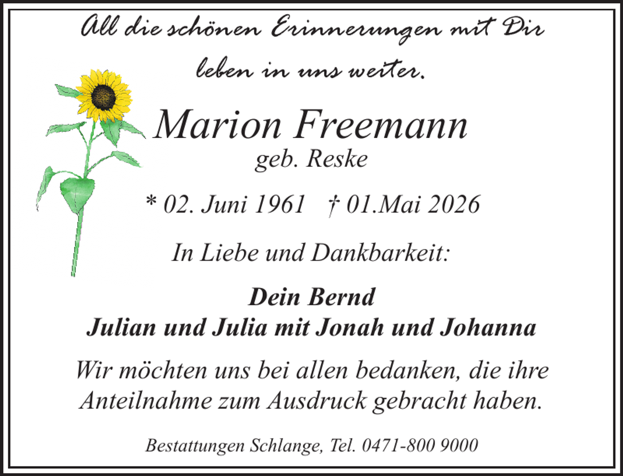 <p>All die schönen Erinnerungen mit Dir<br />leben in uns weiter.</p><p>Marion Freemann<br />geb. Reske</p><p>* 02. Juni 1961 † 01.Mai 2026<br />In Liebe und Dankbarkeit:<br />Dein Bernd<br />Julian und Julia mit Jonah und Johanna<br />Wir möchten uns bei allen bedanken, die ihre<br />Anteilnahme zum Ausdruck gebracht haben.<br />Bestattungen Schlange, Tel. 0471-800 9000</p>