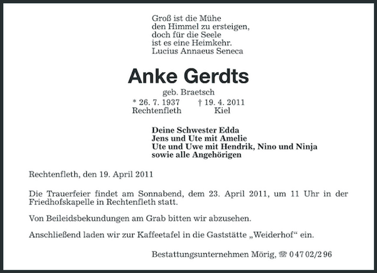 <p>Groß ist die Mühe den Himmel zu ersteigen, doch für die Seele ist es eine Heimkehr. Lucius Annaeus Seneca</p><p>Anke Gerdts<br />geb. Braetsch * 26. 7. 1937 † 19. 4. 2011 Rechtenfleth Kiel Deine Schwester Edda Jens und Ute mit Amelie Ute und Uwe mit Hendrik, Nino und Ninja sowie alle Angehörigen Rechtenfleth, den 19. April 2011 Die Trauerfeier findet am Sonnabend, dem 23. April 2011, um 11 Uhr in der Friedhofskapelle in Rechtenfleth statt. Von Beileidsbekundungen am Grab bitten wir abzusehen. Anschließend laden wir zur Kaffeetafel in die Gaststätte „Weiderhof“ ein. Bestattungsunternehmen Mörig, 0 47 02/2 96</p>