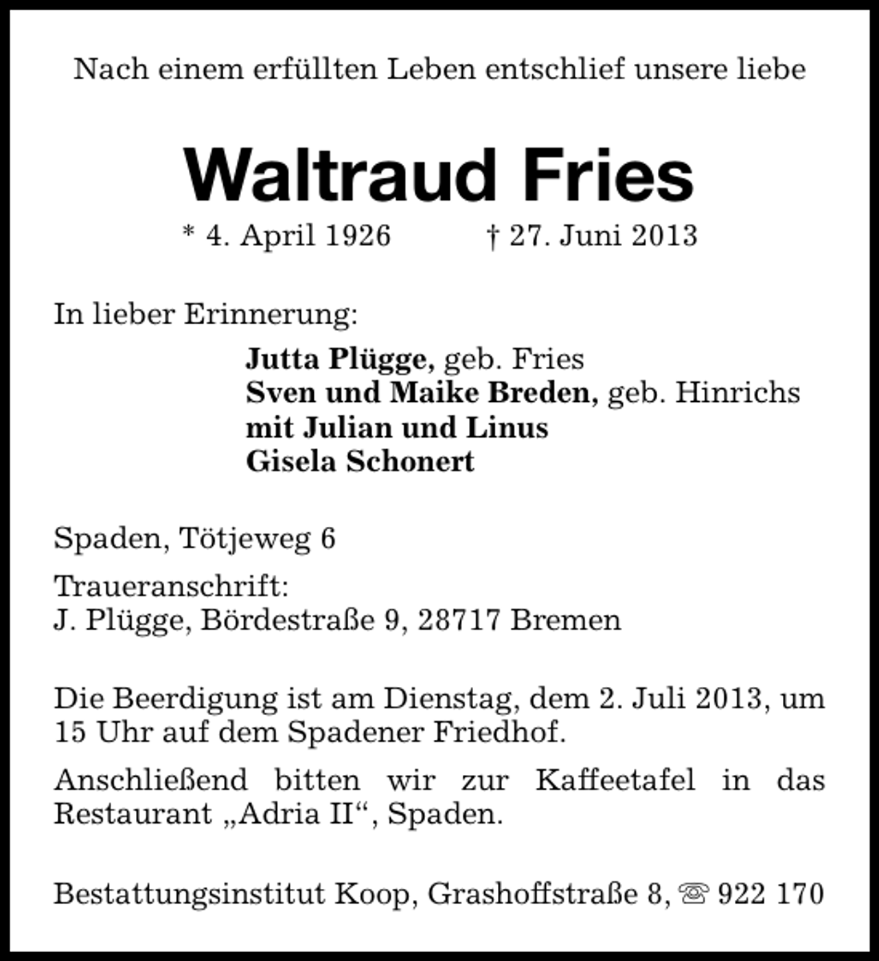 <p>Nach einem erfüllten Leben entschlief unsere liebe</p><p>Waltraud Fries</p><p>* 4. April 1926</p><p>† 27. Juni 2013</p><p>In lieber Erinnerung:<br />Jutta Plügge, geb. Fries<br />Sven und Maike Breden, geb. Hinrichs<br />mit Julian und Linus<br />Gisela Schonert<br />Spaden, Tötjeweg 6<br />Traueranschrift:<br />J. Plügge, Bördestraße 9, 28717 Bremen<br />Die Beerdigung ist am Dienstag, dem 2. Juli 2013, um<br />15 Uhr auf dem Spadener Friedhof.<br />Anschließend bitten wir zur Kaffeetafel in das<br />Restaurant „Adria II“, Spaden.<br />Bestattungsinstitut Koop, Grashoffstraße 8, s 922 170</p>
