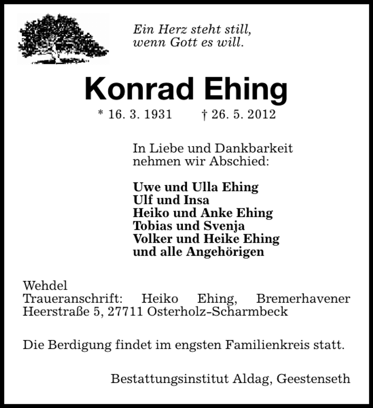 <p>Ein Herz steht still,<br />wenn Gott es will.</p><p>Konrad Ehing<br />* 16. 3. 1931</p><p>† 26. 5. 2012</p><p>In Liebe und Dankbarkeit<br />nehmen wir Abschied:<br />Uwe und Ulla Ehing<br />Ulf und Insa<br />Heiko und Anke Ehing<br />Tobias und Svenja<br />Volker und Heike Ehing<br />und alle Angehörigen<br />Wehdel<br />Traueranschrift: Heiko Ehing, Bremerhavener<br />Heerstraße 5, 27711 Osterholz-Scharmbeck<br />Die Berdigung findet im engsten Familienkreis statt.<br />Bestattungsinstitut Aldag, Geestenseth</p>