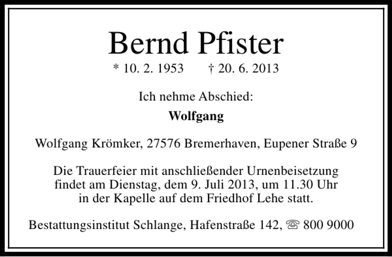 <p>Bernd Pfister<br />* 10. 2. 1953</p><p>† 20. 6. 2013</p><p>Ich nehme Abschied:<br />Wolfgang<br />Wolfgang Krömker, 27576 Bremerhaven, Eupener Straße 9<br />Die Trauerfeier mit anschließender Urnenbeisetzung<br />findet am Dienstag, dem 9. Juli 2013, um 11.30 Uhr<br />in der Kapelle auf dem Friedhof Lehe statt.<br />Bestattungsinstitut Schlange, Hafenstraße 142, s 800 9000</p>