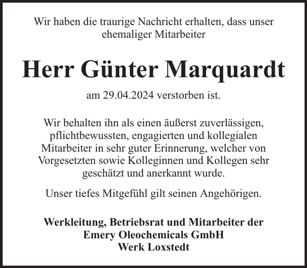 <p>Wir haben die traurige Nachricht erhalten, dass unser<br />ehemaliger Mitarbeiter</p><p>Herr Günter Marquardt<br />am 29.04.2024 verstorben ist.<br />Wir behalten ihn als einen äußerst zuverlässigen,<br />pflichtbewussten, engagierten und kollegialen<br />Mitarbeiter in sehr guter Erinnerung, welcher von<br />Vorgesetzten sowie Kolleginnen und Kollegen sehr<br />geschätzt und anerkannt wurde.<br />Unser tiefes Mitgefühl gilt seinen Angehörigen.<br />Werkleitung, Betriebsrat und Mitarbeiter der<br />Emery Oleochemicals GmbH<br />Werk Loxstedt</p>