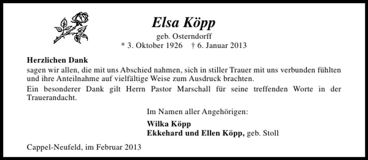 <p>Elsa Köpp</p><p>geb. Osterndorff<br />* 3. Oktober 1926 † 6. Januar 2013<br />Herzlichen Dank<br />sagen wir allen, die mit uns Abschied nahmen, sich in stiller Trauer mit uns verbunden fühlten<br />und ihre Anteilnahme auf vielfältige Weise zum Ausdruck brachten.<br />Ein besonderer Dank gilt Herrn Pastor Marschall für seine treffenden Worte in der<br />Trauerandacht.<br />Im Namen aller Angehörigen:<br />Wilka Köpp<br />Ekkehard und Ellen Köpp, geb. Stoll<br />Cappel-Neufeld, im Februar 2013</p>