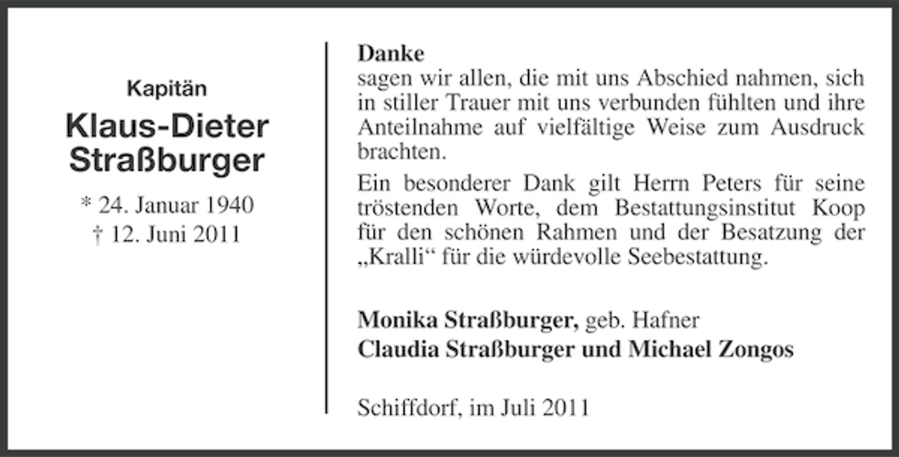 <p>Kapitän</p><p>Klaus-Dieter<br />Straßburger<br />* 24. Januar 1940<br />† 12. Juni 2011</p><p>Danke<br />sagen wir allen, die mit uns Abschied nahmen, sich<br />in stiller Trauer mit uns verbunden fühlten und ihre<br />Anteilnahme auf vielfältige Weise zum Ausdruck<br />brachten.<br />Ein besonderer Dank gilt Herrn Peters für seine<br />tröstenden Worte, dem Bestattungsinstitut Koop<br />für den schönen Rahmen und der Besatzung der<br />„Kralli“ für die würdevolle Seebestattung.<br />Monika Straßburger, geb. Hafner<br />Claudia Straßburger und Michael Zongos<br />Schiffdorf, im Juli 2011</p>