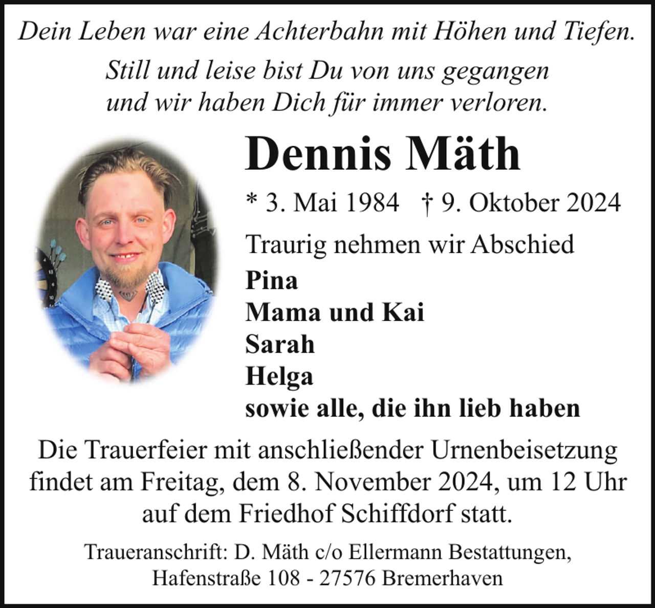 <p>Dein Leben war eine Achterbahn mit Höhen und Tiefen.<br />Still und leise bist Du von uns gegangen<br />und wir haben Dich für immer verloren.</p><p>Dennis Mäth</p><p>* 3. Mai 1984 † 9. Oktober 2024</p><p>Traurig nehmen wir Abschied<br />Pina<br />Mama und Kai<br />Sarah<br />Helga<br />sowie alle, die ihn lieb haben<br />Die Trauerfeier mit anschließender Urnenbeisetzung<br />findet am Freitag, dem 8. November 2024, um 12 Uhr<br />auf dem Friedhof Schiffdorf statt.<br />Traueranschrift: D. Mäth c/o Ellermann Bestattungen,<br />Hafenstraße 108 - 27576 Bremerhaven</p>