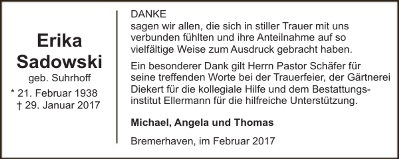 <p>Erika<br />Sadowski<br />geb. Suhrhoff</p><p>* 21. Februar 1938<br />† 29. Januar 2017</p><p>DANKE<br />sagen wir allen, die sich in stiller Trauer mit uns<br />verbunden fühlten und ihre Anteilnahme auf so<br />vielfältige Weise zum Ausdruck gebracht haben.<br />Ein besonderer Dank gilt Herrn Pastor Schäfer für<br />seine treffenden Worte bei der Trauerfeier, der Gärtnerei<br />Diekert für die kollegiale Hilfe und dem Bestattungsinstitut Ellermann für die hilfreiche Unterstützung.<br />Michael, Angela und Thomas<br />Bremerhaven, im Februar 2017</p>