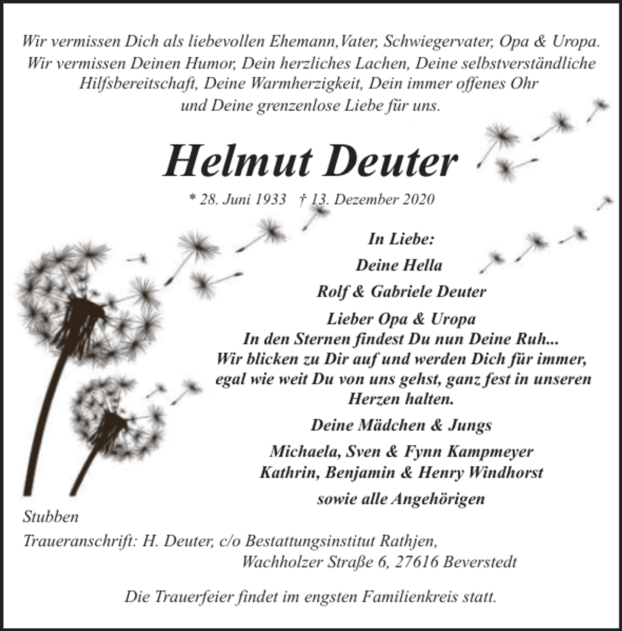 <p>Wir vermissen Dich als liebevollen Ehemann,Vater, Schwiegervater, Opa &amp; Uropa.<br />Wir vermissen Deinen Humor, Dein herzliches Lachen, Deine selbstverständliche<br />Hilfsbereitschaft, Deine Warmherzigkeit, Dein immer offenes Ohr<br />und Deine grenzenlose Liebe für uns.</p><p>Helmut Deuter<br />* 28. Juni 1933 † 13. Dezember 2020</p><p>In Liebe:<br />Deine Hella<br />Rolf &amp; Gabriele Deuter<br />Lieber Opa &amp; Uropa<br />In den Sternen findest Du nun Deine Ruh...<br />Wir blicken zu Dir auf und werden Dich für immer,<br />egal wie weit Du von uns gehst, ganz fest in unseren<br />Herzen halten.<br />Deine Mädchen &amp; Jungs<br />Michaela, Sven &amp; Fynn Kampmeyer<br />Kathrin, Benjamin &amp; Henry Windhorst<br />sowie alle Angehörigen<br />Stubben<br />Traueranschrift: H. Deuter, c/o Bestattungsinstitut Rathjen,<br />Wachholzer Straße 6, 27616 Beverstedt<br />Die Trauerfeier findet im engsten Familienkreis statt.</p>