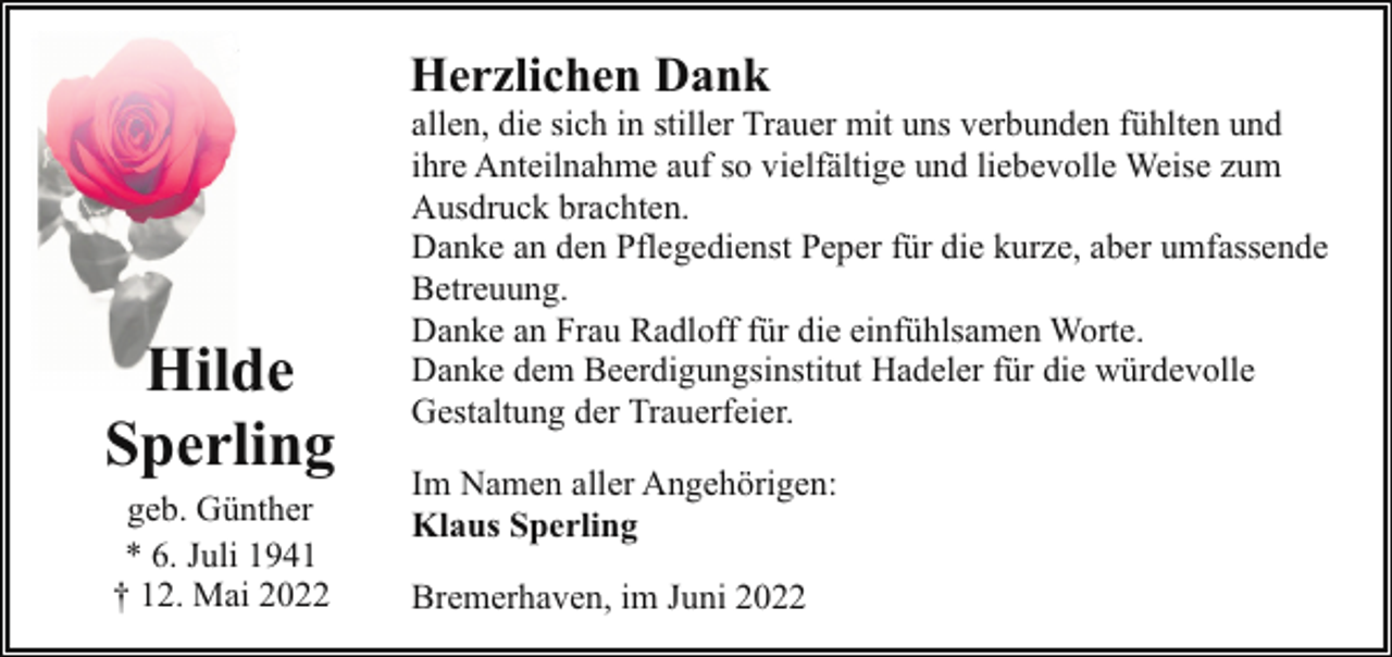 <p>Herzlichen Dank</p><p>Hilde<br />Sperling<br />geb. Günther<br />* 6. Juli 1941<br />† 12. Mai 2022</p><p>allen, die sich in stiller Trauer mit uns verbunden fühlten und<br />ihre Anteilnahme auf so vielfältige und liebevolle Weise zum<br />Ausdruck brachten.<br />Danke an den Pflegedienst Peper für die kurze, aber umfassende<br />Betreuung.<br />Danke an Frau Radloff für die einfühlsamen Worte.<br />Danke dem Beerdigungsinstitut Hadeler für die würdevolle<br />Gestaltung der Trauerfeier.<br />Im Namen aller Angehörigen:<br />Klaus Sperling<br />Bremerhaven, im Juni 2022</p>