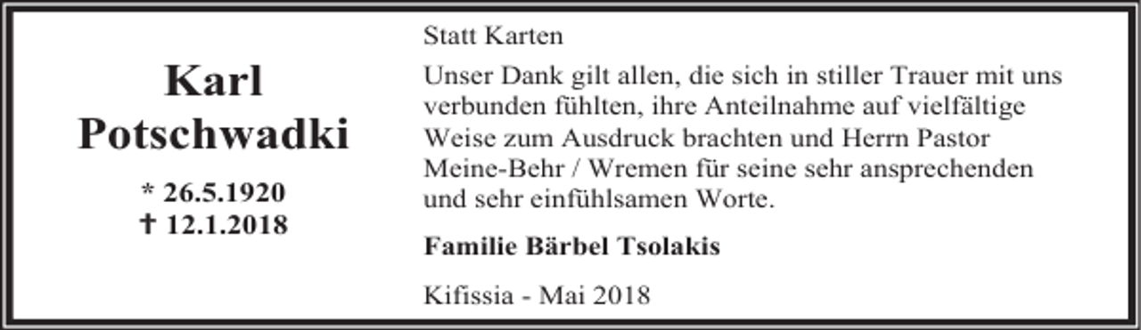 <p>Karl<br />Potschwadki<br />* 26.5.1920<br /> 12.1.2018</p><p>Statt Karten<br />Unser Dank gilt allen, die sich in stiller Trauer mit uns<br />verbunden fühlten, ihre Anteilnahme auf vielfältige<br />Weise zum Ausdruck brachten und Herrn Pastor<br />Meine-Behr / Wremen für seine sehr ansprechenden<br />und sehr einfühlsamen Worte.<br />Familie Bärbel Tsolakis<br />Kifissia - Mai 2018</p>