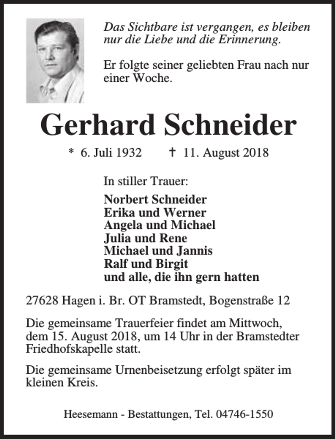 <p>Das Sichtbare ist vergangen, es bleiben<br />nur die Liebe und die Erinnerung.<br />Er folgte seiner geliebten Frau nach nur<br />einer Woche.</p><p>Gerhard Schneider<br />* 6. Juli 1932</p><p>B 11. August 2018</p><p>In stiller Trauer:<br />Norbert Schneider<br />Erika und Werner<br />Angela und Michael<br />Julia und Rene<br />Michael und Jannis<br />Ralf und Birgit<br />und alle, die ihn gern hatten<br />27628 Hagen i. Br. OT Bramstedt, Bogenstraße 12<br />Die gemeinsame Trauerfeier findet am Mittwoch,<br />dem 15. August 2018, um 14 Uhr in der Bramstedter<br />Friedhofskapelle statt.<br />Die gemeinsame Urnenbeisetzung erfolgt später im<br />kleinen Kreis.<br />Heesemann - Bestattungen, Tel. 04746-1550</p>