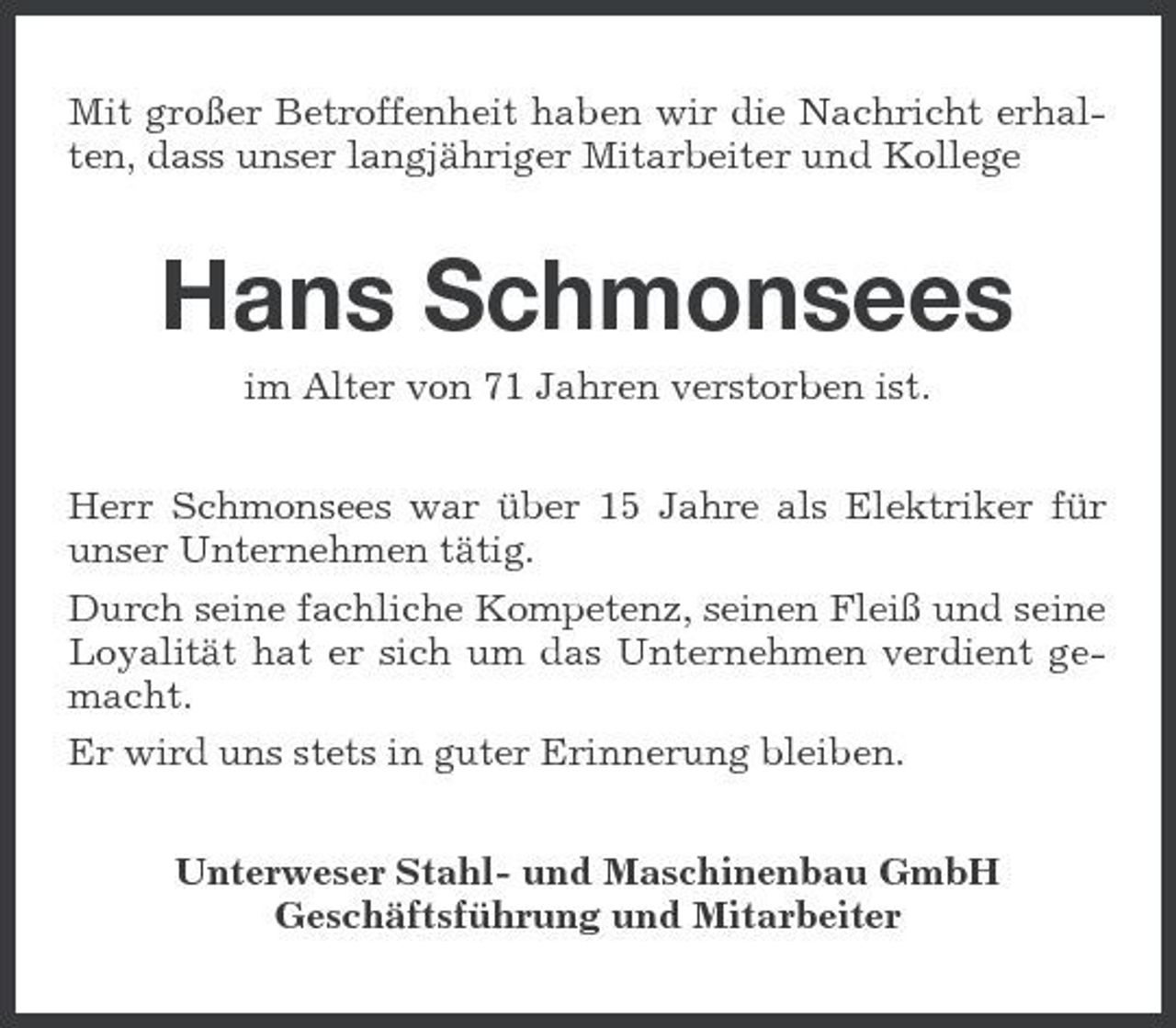 <p>Mit großer Betroffenheit haben wir die Nachricht erhalten, dass unser langjähriger Mitarbeiter und Kollege</p><p>Hans Schmonsees<br />im Alter von 71 Jahren verstorben ist. Herr Schmonsees war über 15 Jahre als Elektriker für unser Unternehmen tätig. Durch seine fachliche Kompetenz, seinen Fleiß und seine Loyalität hat er sich um das Unternehmen verdient gemacht. Er wird uns stets in guter Erinnerung bleiben. Unterweser Stahl- und Maschinenbau GmbH Geschäftsführung und Mitarbeiter</p>
