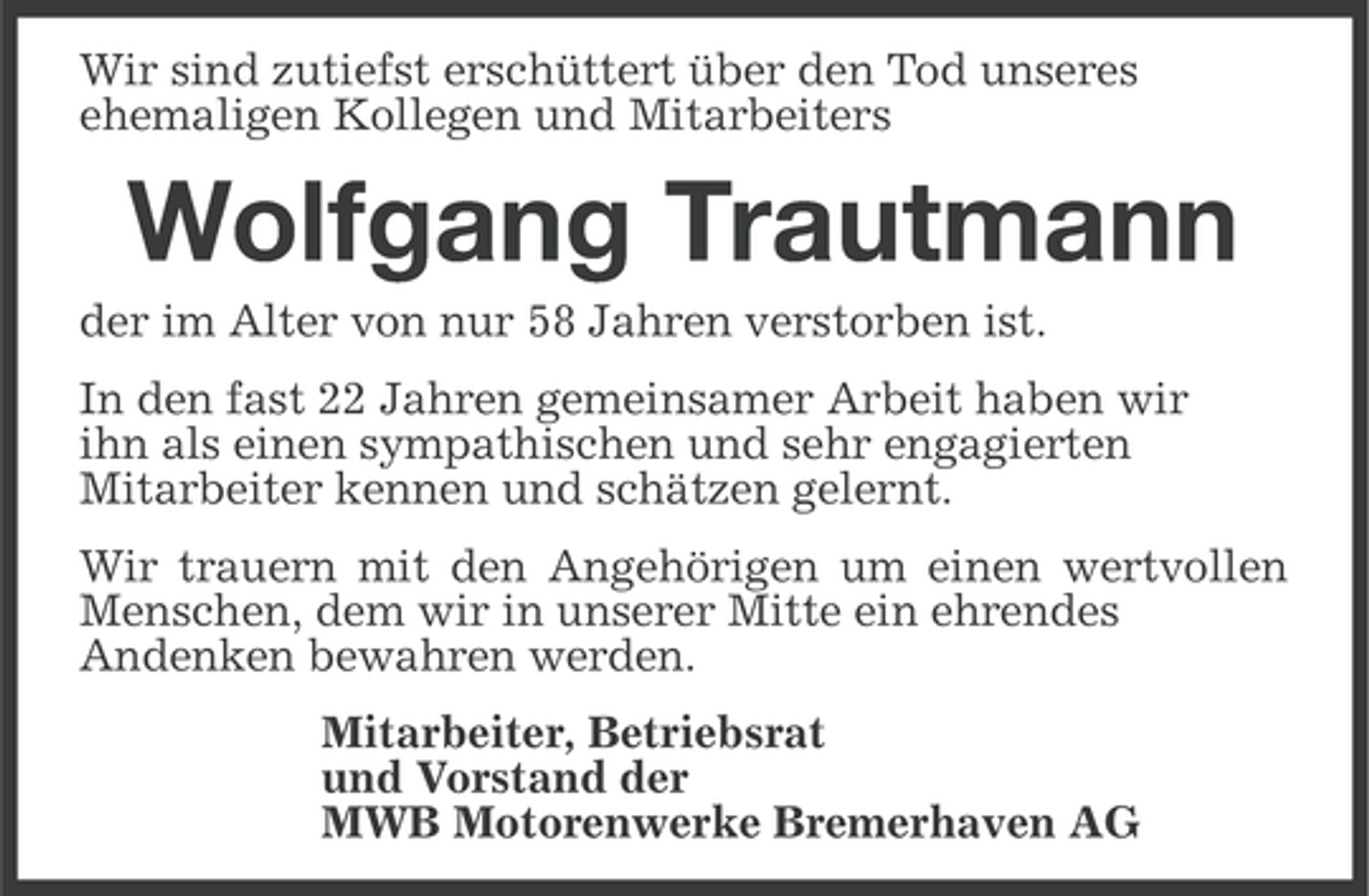 <p>Wir sind zutiefst erschüttert über den Tod unseres<br />ehemaligen Kollegen und Mitarbeiters</p><p>Wolfgang Trautmann<br />der im Alter von nur 58 Jahren verstorben ist.<br />In den fast 22 Jahren gemeinsamer Arbeit haben wir<br />ihn als einen sympathischen und sehr engagierten<br />Mitarbeiter kennen und schätzen gelernt.<br />Wir trauern mit den Angehörigen um einen wertvollen<br />Menschen, dem wir in unserer Mitte ein ehrendes<br />Andenken bewahren werden.<br />Mitarbeiter, Betriebsrat<br />und Vorstand der<br />MWB Motorenwerke Bremerhaven AG</p>