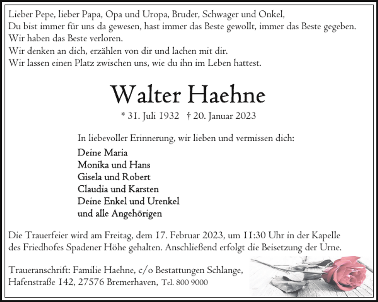 <p>Lieber Pepe, lieber Papa, Opa und Uropa, Bruder, Schwager und Onkel,<br />Du bist immer für uns da gewesen, hast immer das Beste gewollt, immer das Beste gegeben.<br />Wir haben das Beste verloren.<br />Wir denken an dich, erzählen von dir und lachen mit dir.<br />Wir lassen einen Platz zwischen uns, wie du ihn im Leben hattest.</p><p>* 31. Juli 1932 † 20. Januar 2023<br />In liebevoller Erinnerung, wir lieben und vermissen dich:</p><p>Die Trauerfeier wird am Freitag, dem 17. Februar 2023, um 11:30 Uhr in der Kapelle<br />des Friedhofes Spadener Höhe gehalten. Anschließend erfolgt die Beisetzung der Urne.<br />Traueranschrift: Familie Haehne, c/o Bestattungen Schlange,<br />Hafenstraße 142, 27576 Bremerhaven, Tel. 800 9000</p>