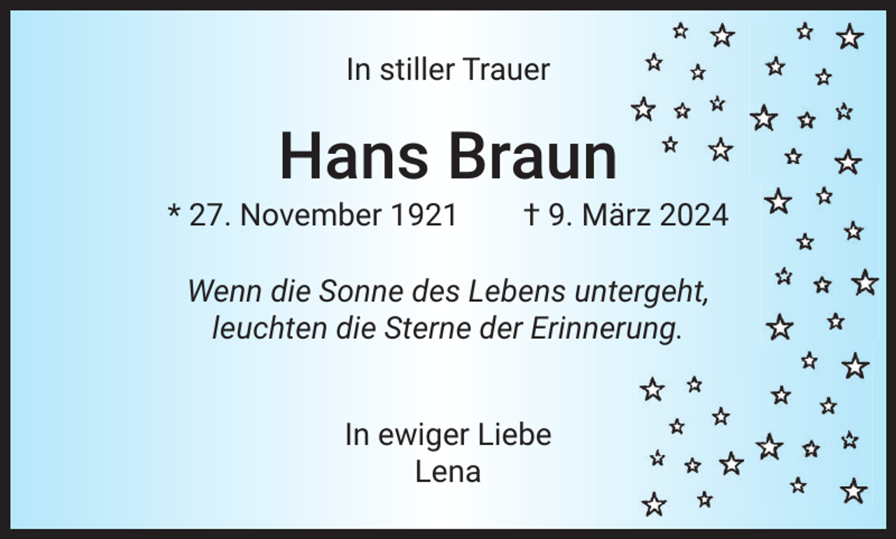 <p>In stiller Trauer</p><p>Hans Braun<br />* 27. November 1921 † 9. März 2024<br />Wenn die Sonne des Lebens untergeht,<br />leuchten die Sterne der Erinnerung.<br />In ewiger Liebe<br />Lena</p>
