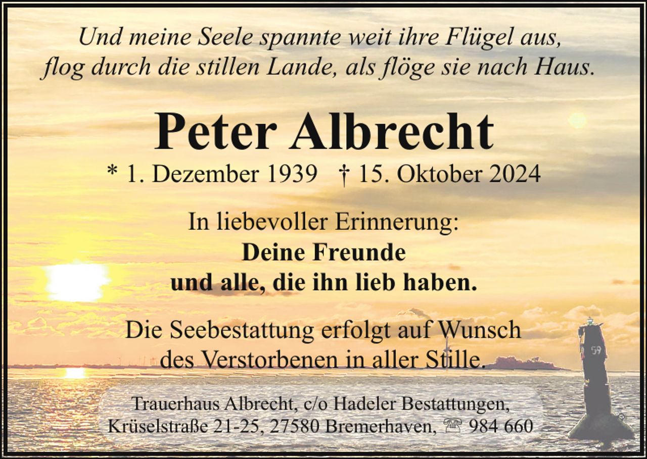 <p>Und meine Seele spannte weit ihre Flügel aus,<br />flog durch die stillen Lande, als flöge sie nach Haus.</p><p>Peter Albrecht</p><p>* 1. Dezember 1939 † 15. Oktober 2024<br />In liebevoller Erinnerung:<br />Deine Freunde<br />und alle, die ihn lieb haben.<br />Die Seebestattung erfolgt auf Wunsch<br />des Verstorbenen in aller Stille.<br />Trauerhaus Albrecht, c/o Hadeler Bestattungen,<br />Krüselstraße 21-25, 27580 Bremerhaven, ' 984 660</p>
