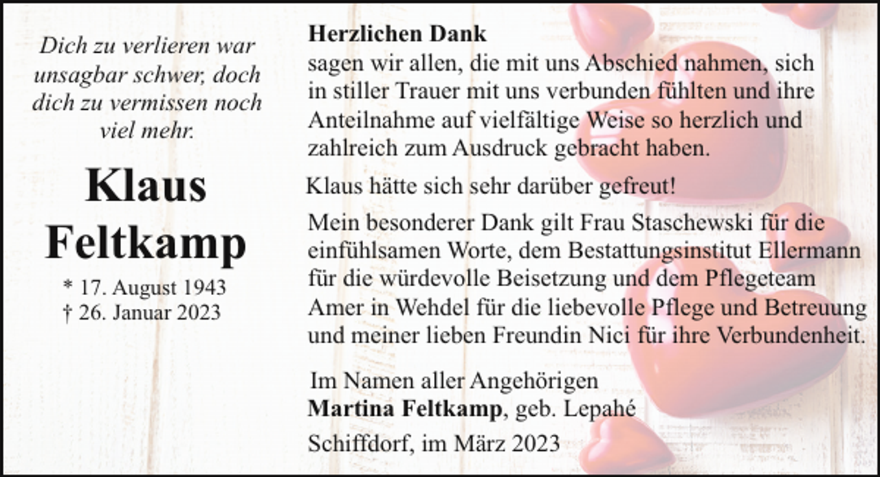 <p>Dich zu verlieren war<br />unsagbar schwer, doch<br />dich zu vermissen noch<br />viel mehr.</p><p>Klaus<br />Feltkamp<br />* 17. August 1943<br />† 26. Januar 2023</p><p>Herzlichen Dank<br />sagen wir allen, die mit uns Abschied nahmen, sich<br />in stiller Trauer mit uns verbunden fühlten und ihre<br />Anteilnahme auf vielfältige Weise so herzlich und<br />zahlreich zum Ausdruck gebracht haben.<br />Klaus hätte sich sehr darüber gefreut!<br />Mein besonderer Dank gilt Frau Staschewski für die<br />einfühlsamen Worte, dem Bestattungsinstitut Ellermann<br />für die würdevolle Beisetzung und dem Pflegeteam<br />Amer in Wehdel für die liebevolle Pflege und Betreuung<br />und meiner lieben Freundin Nici für ihre Verbundenheit.<br />Im Namen aller Angehörigen<br />Martina Feltkamp, geb. Lepahé<br />Schiffdorf, im März 2023</p>