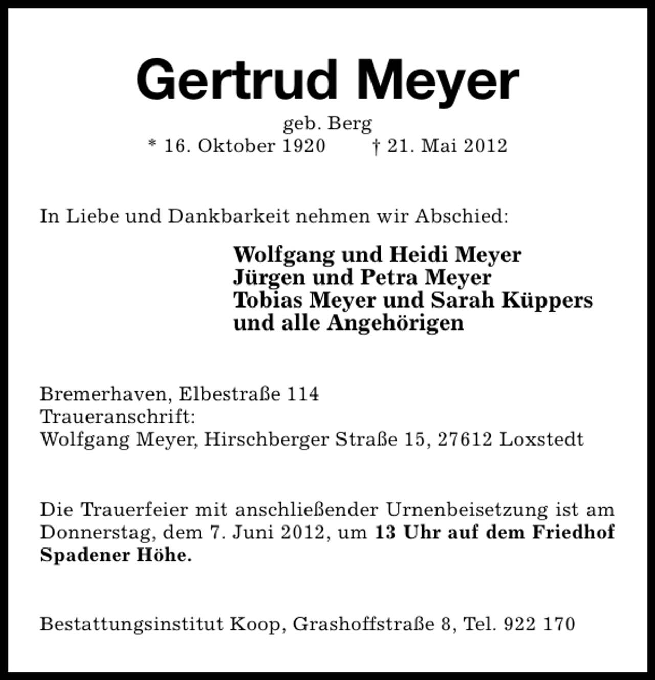 <p>Gertrud Meyer<br />geb. Berg<br />* 16. Oktober 1920<br />† 21. Mai 2012</p><p>In Liebe und Dankbarkeit nehmen wir Abschied:</p><p>Wolfgang und Heidi Meyer<br />Jürgen und Petra Meyer<br />Tobias Meyer und Sarah Küppers<br />und alle Angehörigen<br />Bremerhaven, Elbestraße 114<br />Traueranschrift:<br />Wolfgang Meyer, Hirschberger Straße 15, 27612 Loxstedt<br />Die Trauerfeier mit anschließender Urnenbeisetzung ist am<br />Donnerstag, dem 7. Juni 2012, um 13 Uhr auf dem Friedhof<br />Spadener Höhe.<br />Bestattungsinstitut Koop, Grashoffstraße 8, Tel. 922 170</p>