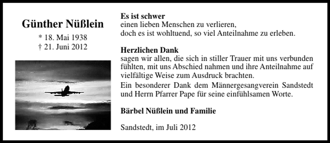 <p>Günther Nüßlein<br />* 18. Mai 1938<br />† 21. Juni 2012</p><p>Es ist schwer<br />einen lieben Menschen zu verlieren,<br />doch es ist wohltuend, so viel Anteilnahme zu erleben.<br />Herzlichen Dank<br />sagen wir allen, die sich in stiller Trauer mit uns verbunden<br />fühlten, mit uns Abschied nahmen und ihre Anteilnahme auf<br />vielfältige Weise zum Ausdruck brachten.<br />Ein besonderer Dank dem Männergesangverein Sandstedt<br />und Herrn Pfarrer Pape für seine einfühlsamen Worte.<br />Bärbel Nüßlein und Familie<br />Sandstedt, im Juli 2012</p>