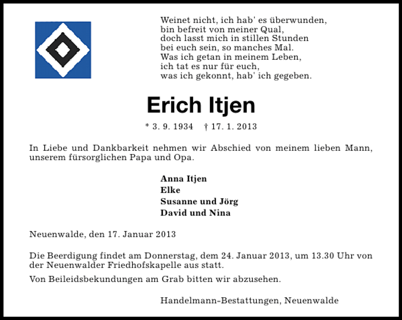 <p>Weinet nicht, ich hab' es überwunden,<br />bin befreit von meiner Qual,<br />doch lasst mich in stillen Stunden<br />bei euch sein, so manches Mal.<br />Was ich getan in meinem Leben,<br />ich tat es nur für euch,<br />was ich gekonnt, hab' ich gegeben.</p>
<p>Erich Itjen</p>
<p>* 3. 9. 1934</p>
<p>† 17. 1. 2013</p>
<p>In Liebe und Dankbarkeit nehmen wir Abschied von meinem lieben Mann,<br />unserem fürsorglichen Papa und Opa.<br />Anna Itjen<br />Elke<br />Susanne und Jörg<br />David und Nina<br />Neuenwalde, den 17. Januar 2013<br />Die Beerdigung findet am Donnerstag, dem 24. Januar 2013, um 13.30 Uhr von<br />der Neuenwalder Friedhofskapelle aus statt.<br />Von Beileidsbekundungen am Grab bitten wir abzusehen.<br />Handelmann-Bestattungen, Neuenwalde</p>