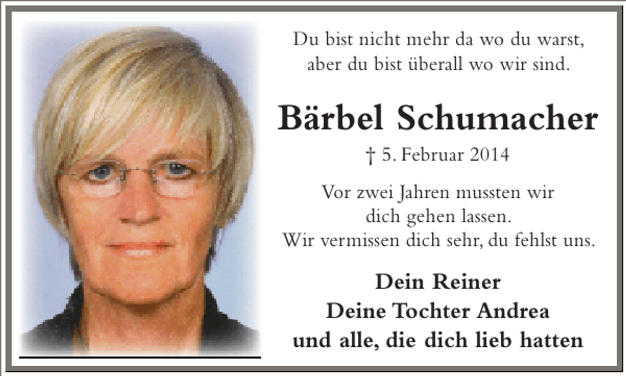 <p>Du bist nicht mehr da wo du warst,<br />aber du bist überall wo wir sind.</p><p>Bärbel Schumacher<br />† 5. Februar 2014</p><p>Vor zwei Jahren mussten wir<br />dich gehen lassen.<br />Wir vermissen dich sehr, du fehlst uns.</p><p>Dein Reiner<br />Deine Tochter Andrea<br />und alle, die dich lieb hatten</p>