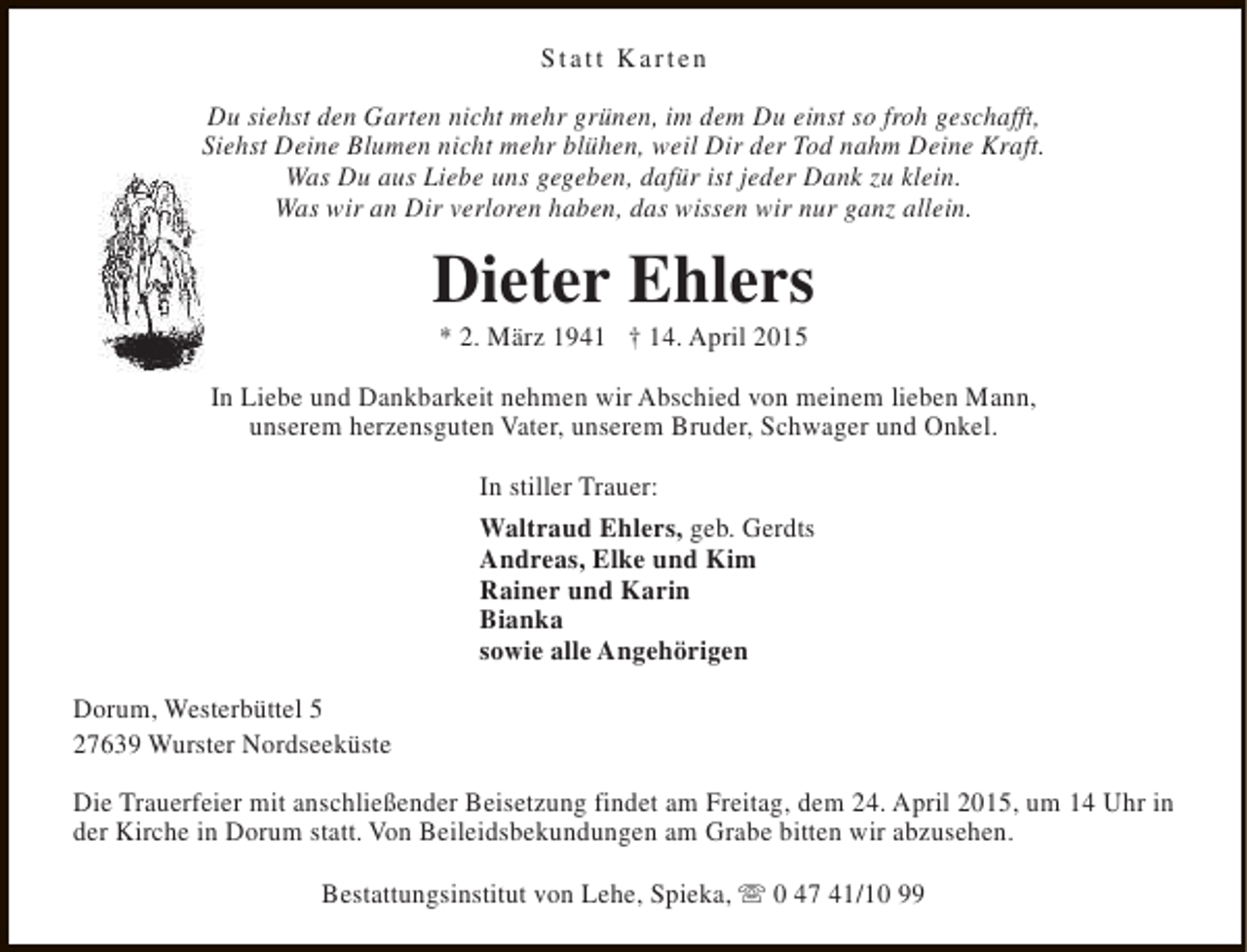 <p>Statt Karten<br />Du siehst den Garten nicht mehr grünen, im dem Du einst so froh geschafft,<br />Siehst Deine Blumen nicht mehr blühen, weil Dir der Tod nahm Deine Kraft.<br />Was Du aus Liebe uns gegeben, dafür ist jeder Dank zu klein.<br />Was wir an Dir verloren haben, das wissen wir nur ganz allein.</p><p>Dieter Ehlers<br />* 2. März 1941 † 14. April 2015</p><p>In Liebe und Dankbarkeit nehmen wir Abschied von meinem lieben Mann,<br />unserem herzensguten Vater, unserem Bruder, Schwager und Onkel.<br />In stiller Trauer:<br />Waltraud Ehlers, geb. Gerdts<br />Andreas, Elke und Kim<br />Rainer und Karin<br />Bianka<br />sowie alle Angehörigen<br />Dorum, Westerbüttel 5<br />27639 Wurster Nordseeküste<br />Die Trauerfeier mit anschließender Beisetzung findet am Freitag, dem 24. April 2015, um 14 Uhr in<br />der Kirche in Dorum statt. Von Beileidsbekundungen am Grabe bitten wir abzusehen.<br />Bestattungsinstitut von Lehe, Spieka, s 0 47 41/10 99</p>
