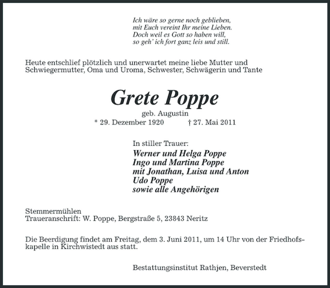<p>Ich wäre so gerne noch geblieben, mit Euch vereint Ihr meine Lieben. Doch weil es Gott so haben will, so geh’ ich fort ganz leis und still. Heute entschlief plötzlich und unerwartet meine liebe Mutter und Schwiegermutter, Oma und Uroma, Schwester, Schwägerin und Tante</p><p>Grete Poppe<br />geb. Augustin * 29. Dezember 1920 † 27. Mai 2011 In stiller Trauer:</p><p>Werner und Helga Poppe Ingo und Martina Poppe mit Jonathan, Luisa und Anton Udo Poppe sowie alle Angehörigen<br />Stemmermühlen Traueranschrift: W. Poppe, Bergstraße 5, 23843 Neritz Die Beerdigung findet am Freitag, dem 3. Juni 2011, um 14 Uhr von der Friedhofskapelle in Kirchwistedt aus statt. Bestattungsinstitut Rathjen, Beverstedt</p>