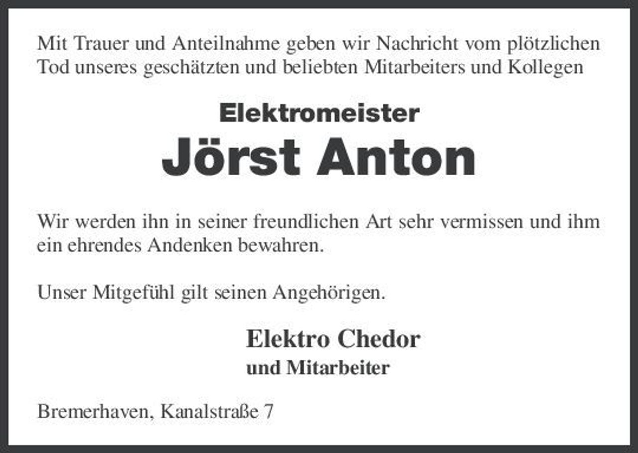 <p>Mit Trauer und Anteilnahme geben wir Nachricht vom plötzlichen Tod unseres geschätzten und beliebten Mitarbeiters und Kollegen</p><p>Elektromeister</p><p>Jörst Anton<br />Wir werden ihn in seiner freundlichen Art sehr vermissen und ihm ein ehrendes Andenken bewahren. Unser Mitgefühl gilt seinen Angehörigen.</p><p>Elektro Chedor<br />und Mitarbeiter Bremerhaven, Kanalstraße 7</p>