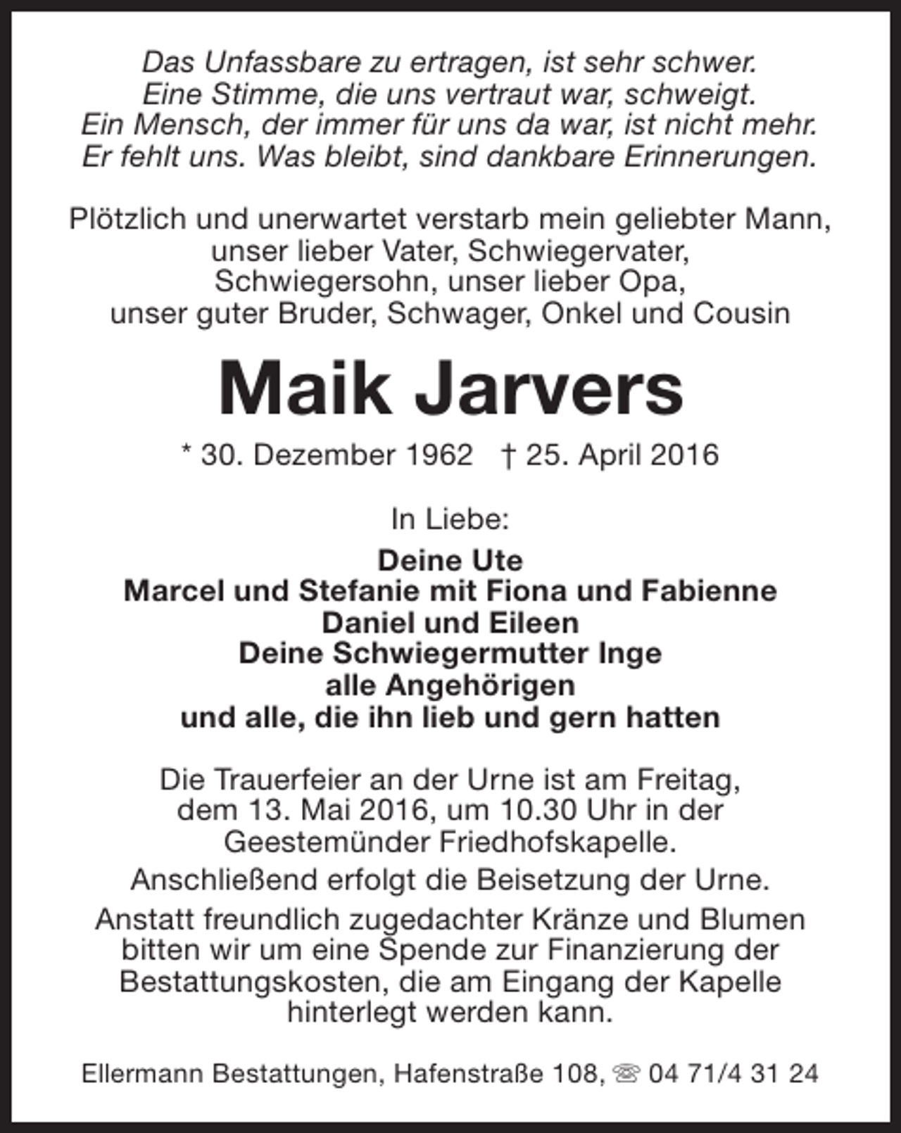 <p>Das Unfassbare zu ertragen, ist sehr schwer.<br />Eine Stimme, die uns vertraut war, schweigt.<br />Ein Mensch, der immer für uns da war, ist nicht mehr.<br />Er fehlt uns. Was bleibt, sind dankbare Erinnerungen.<br />Plötzlich und unerwartet verstarb mein geliebter Mann,<br />unser lieber Vater, Schwiegervater,<br />Schwiegersohn, unser lieber Opa,<br />unser guter Bruder, Schwager, Onkel und Cousin</p><p>Maik Jarvers</p><p>* 30. Dezember 1962 † 25. April 2016<br />In Liebe:<br />Deine Ute<br />Marcel und Stefanie mit Fiona und Fabienne<br />Daniel und Eileen<br />Deine Schwiegermutter Inge<br />alle Angehörigen<br />und alle, die ihn lieb und gern hatten<br />Die Trauerfeier an der Urne ist am Freitag,<br />dem 13. Mai 2016, um 10.30 Uhr in der<br />Geestemünder Friedhofskapelle.<br />Anschließend erfolgt die Beisetzung der Urne.<br />Anstatt freundlich zugedachter Kränze und Blumen<br />bitten wir um eine Spende zur Finanzierung der<br />Bestattungskosten, die am Eingang der Kapelle<br />hinterlegt werden kann.<br />Ellermann Bestattungen, Hafenstraße 108, s 04 71/4 31 24</p>
