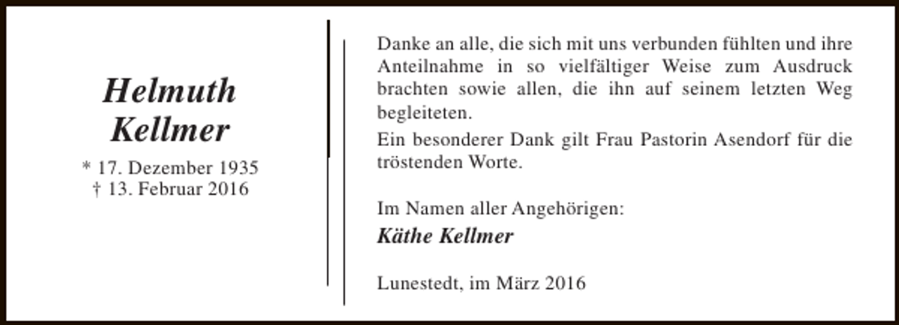 <p>Helmuth<br />Kellmer<br />* 17. Dezember 1935<br />† 13. Februar 2016</p><p>Danke an alle, die sich mit uns verbunden fühlten und ihre<br />Anteilnahme in so vielfältiger Weise zum Ausdruck<br />brachten sowie allen, die ihn auf seinem letzten Weg<br />begleiteten.<br />Ein besonderer Dank gilt Frau Pastorin Asendorf für die<br />tröstenden Worte.<br />Im Namen aller Angehörigen:</p><p>Käthe Kellmer</p><p>Lunestedt, im März 2016</p>