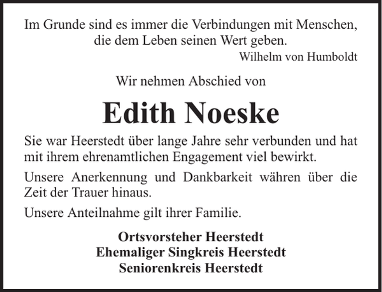 <p>Im Grunde sind es immer die Verbindungen mit Menschen,<br />die dem Leben seinen Wert geben.</p><p>Wilhelm von Humboldt</p><p>Wir nehmen Abschied von</p><p>Edith Noeske</p><p>Sie war Heerstedt über lange Jahre sehr verbunden und hat<br />mit ihrem ehrenamtlichen Engagement viel bewirkt.<br />Unsere Anerkennung und Dankbarkeit währen über die<br />Zeit der Trauer hinaus.<br />Unsere Anteilnahme gilt ihrer Familie.<br />Ortsvorsteher Heerstedt<br />Ehemaliger Singkreis Heerstedt<br />Seniorenkreis Heerstedt</p>