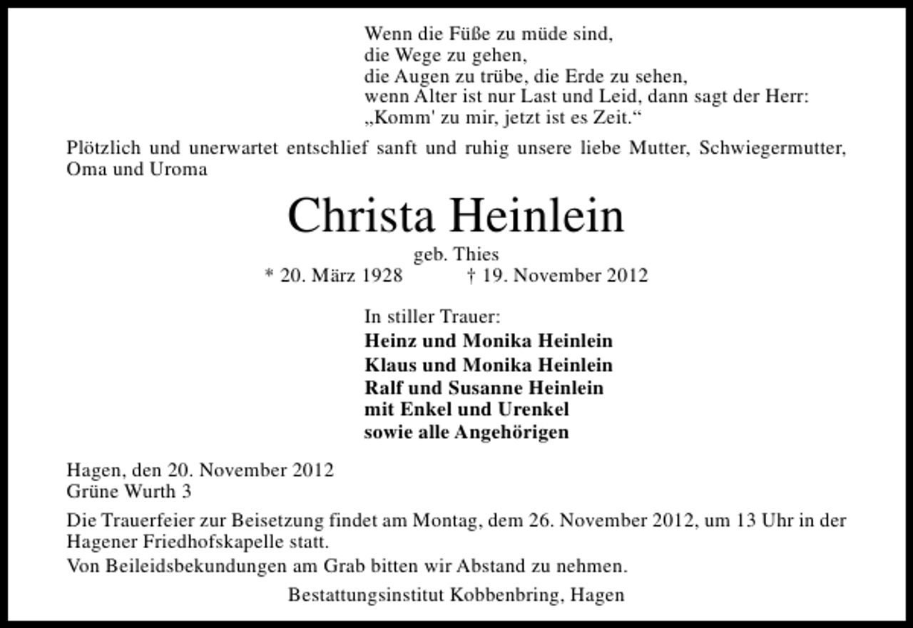 <p>Wenn die Füße zu müde sind,<br />die Wege zu gehen,<br />die Augen zu trübe, die Erde zu sehen,<br />wenn Alter ist nur Last und Leid, dann sagt der Herr:<br />„Komm' zu mir, jetzt ist es Zeit.“<br />Plötzlich und unerwartet entschlief sanft und ruhig unsere liebe Mutter, Schwiegermutter,<br />Oma und Uroma</p><p>Christa Heinlein</p><p>* 20. März 1928</p><p>geb. Thies<br />† 19. November 2012</p><p>In stiller Trauer:<br />Heinz und Monika Heinlein<br />Klaus und Monika Heinlein<br />Ralf und Susanne Heinlein<br />mit Enkel und Urenkel<br />sowie alle Angehörigen<br />Hagen, den 20. November 2012<br />Grüne Wurth 3<br />Die Trauerfeier zur Beisetzung findet am Montag, dem 26. November 2012, um 13 Uhr in der<br />Hagener Friedhofskapelle statt.<br />Von Beileidsbekundungen am Grab bitten wir Abstand zu nehmen.<br />Bestattungsinstitut Kobbenbring, Hagen</p>