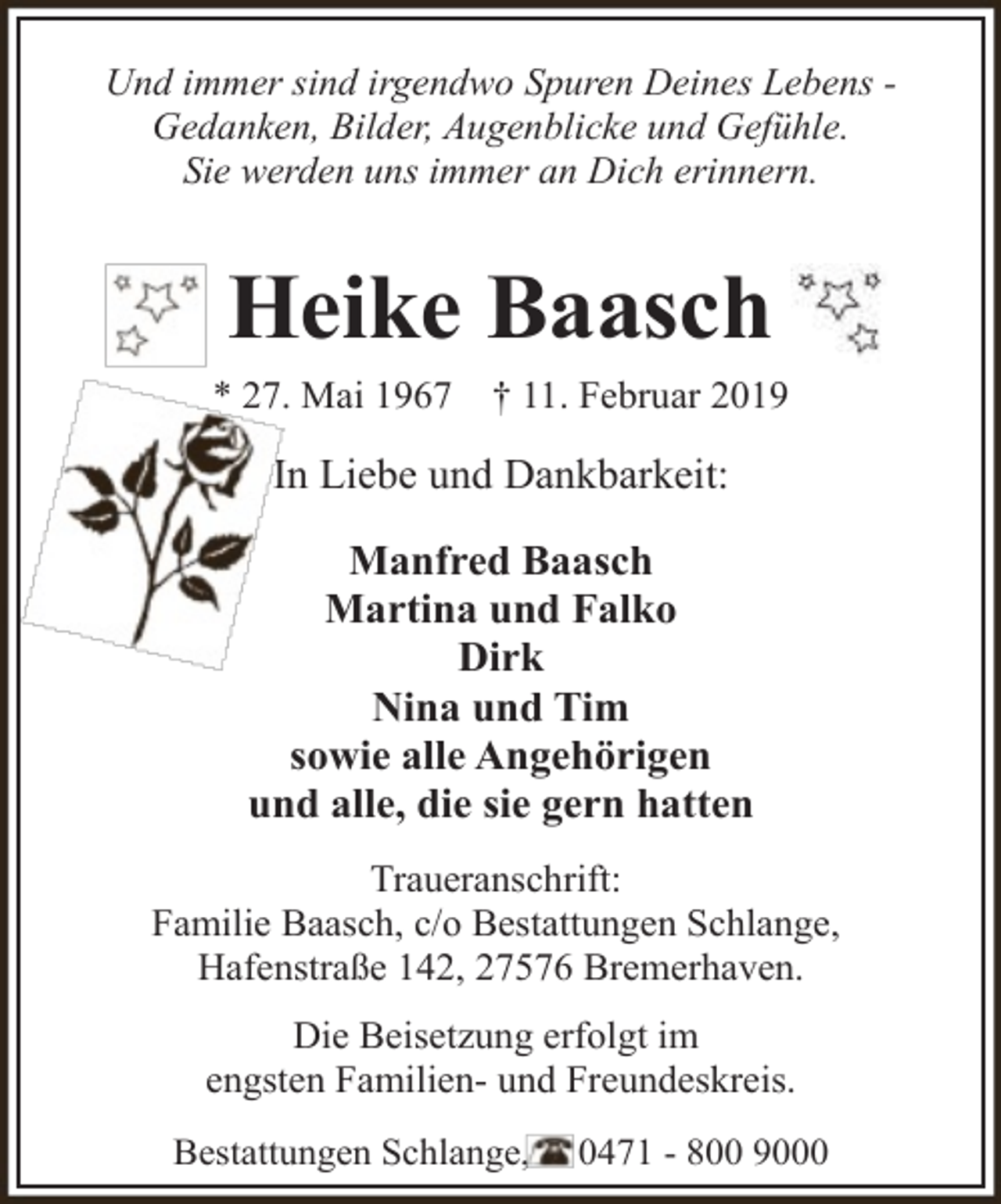 <p>Und immer sind irgendwo Spuren Deines Lebens Gedanken, Bilder, Augenblicke und Gefühle.<br />Sie werden uns immer an Dich erinnern.</p><p>Heike Baasch<br />* 27. Mai 1967</p><p>† 11. Februar 2019</p><p>In Liebe und Dankbarkeit:<br />Manfred Baasch<br />Martina und Falko<br />Dirk<br />Nina und Tim<br />sowie alle Angehörigen<br />und alle, die sie gern hatten<br />Traueranschrift:<br />Familie Baasch, c/o Bestattungen Schlange,<br />Hafenstraße 142, 27576 Bremerhaven.<br />Die Beisetzung erfolgt im<br />engsten Familien- und Freundeskreis.<br />Bestattungen Schlange,</p><p>0471 - 800 9000</p>