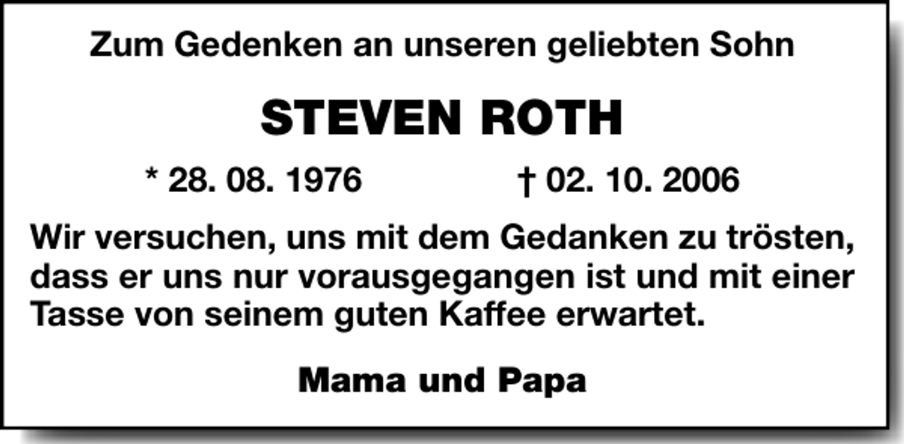 <p>Zum Gedenken an unseren geliebten Sohn</p><p>STEVEN ROTH<br />* 28. 08. 1976</p><p>† 02. 10. 2006</p><p>Wir versuchen, uns mit dem Gedanken zu trösten,<br />dass er uns nur vorausgegangen ist und mit einer<br />Tasse von seinem guten Kaffee erwartet.<br />Mama und Papa</p>