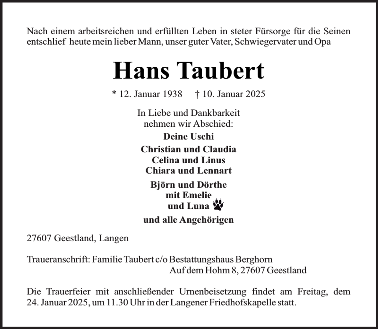 <p>Nach einem arbeitsreichen und erfüllten Leben in steter Fürsorge für die Seinen<br />entschlief heute mein lieber Mann, unser guter Vater, Schwiegervater und Opa</p><p>Hans Taubert<br />* 12. Januar 1938</p><p>† 10. Januar 2025</p><p>In Liebe und Dankbarkeit<br />nehmen wir Abschied:<br />Deine Uschi<br />Christian und Claudia<br />Celina und Linus<br />Chiara und Lennart<br />Björn und Dörthe<br />mit Emelie<br />und Luna<br />und alle Angehörigen<br />27607 Geestland, Langen<br />Traueranschrift: Familie Taubert c/o Bestattungshaus Berghorn<br />Auf dem Hohm 8, 27607 Geestland<br />Die Trauerfeier mit anschließender Urnenbeisetzung findet am Freitag, dem<br />24. Januar 2025, um 11.30 Uhr in der Langener Friedhofskapelle statt.</p>