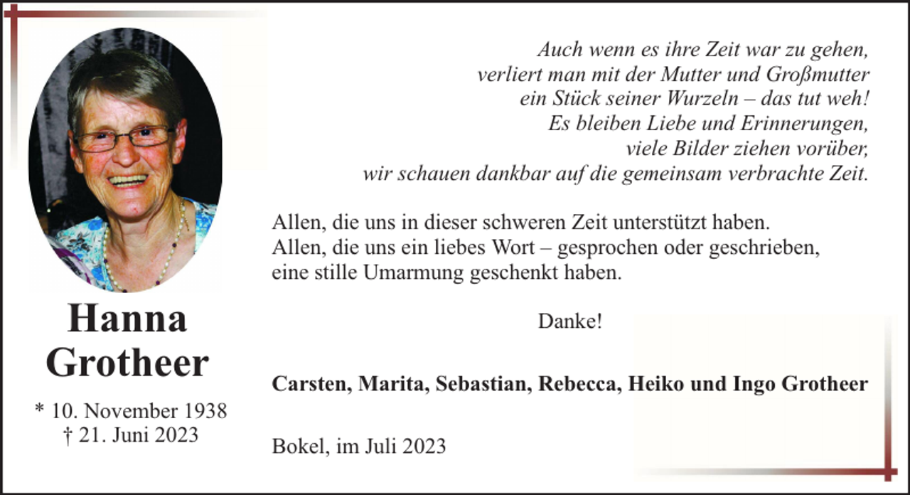 <p>Auch wenn es ihre Zeit war zu gehen,<br />verliert man mit der Mutter und Großmutter<br />ein Stück seiner Wurzeln – das tut weh!<br />Es bleiben Liebe und Erinnerungen,<br />viele Bilder ziehen vorüber,<br />wir schauen dankbar auf die gemeinsam verbrachte Zeit.<br />Allen, die uns in dieser schweren Zeit unterstützt haben.<br />Allen, die uns ein liebes Wort – gesprochen oder geschrieben,<br />eine stille Umarmung geschenkt haben.</p><p>Hanna<br />Grotheer<br />* 10. November 1938<br />† 21. Juni 2023</p><p>Danke!<br />Carsten, Marita, Sebastian, Rebecca, Heiko und Ingo Grotheer<br />Bokel, im Juli 2023</p>
