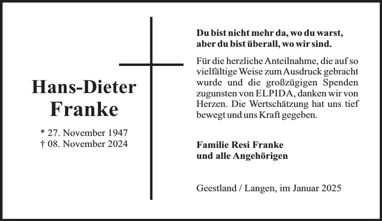 <p>Du bist nicht mehr da, wo du warst,<br />aber du bist überall, wo wir sind.</p>
<p>Hans-Dieter</p>
<p>Franke</p>
<p>* 27. November 1947<br />† 08. November 2024</p>
<p>Für die herzliche Anteilnahme, die auf so<br />vielfältige Weise zum Ausdruck gebracht<br />wurde und die großzügigen Spenden<br />zugunsten von ELPIDA, danken wir von<br />Herzen. Die Wertschätzung hat uns tief<br />bewegt und uns Kraft gegeben.<br />Familie Resi Franke<br />und alle Angehörigen<br />Geestland / Langen, im Januar 2025</p>